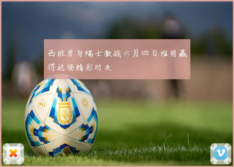 西班牙与瑞士激战六月四日谁将赢得这场精彩对决