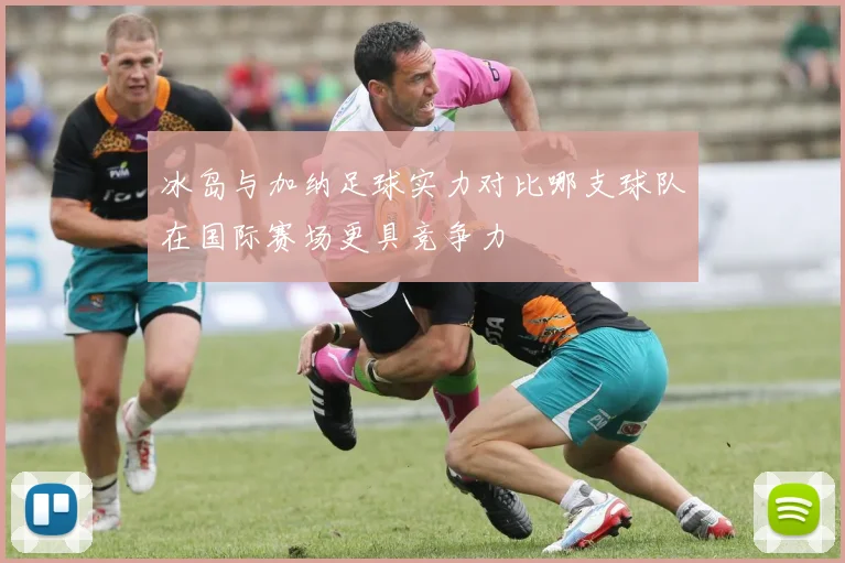 冰岛与加纳足球实力对比哪支球队在国际赛场更具竞争力