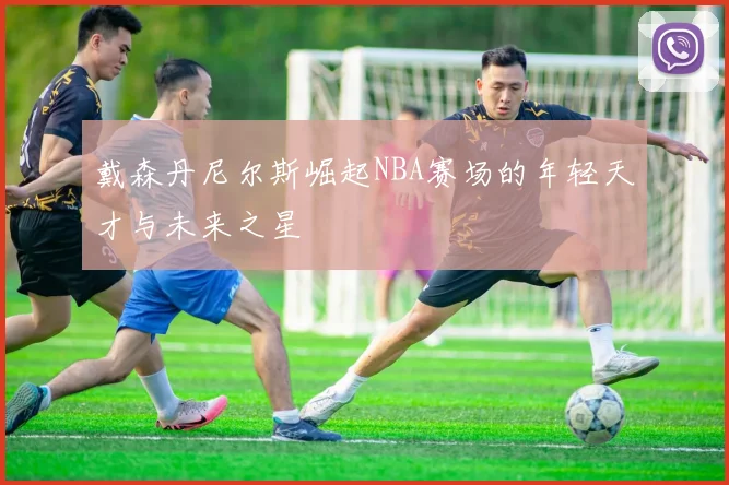 戴森丹尼尔斯崛起NBA赛场的年轻天才与未来之星