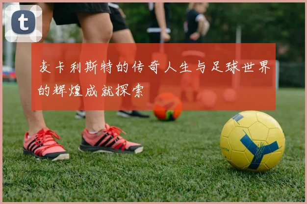 麦卡利斯特的传奇人生与足球世界的辉煌成就探索