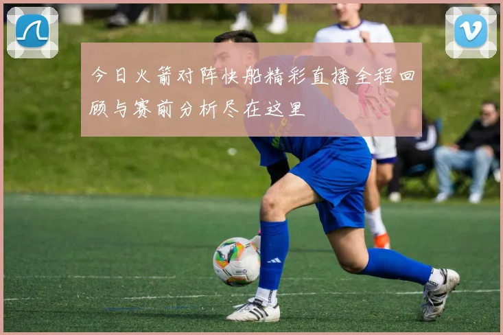 今日火箭对阵快船精彩直播全程回顾与赛前分析尽在这里