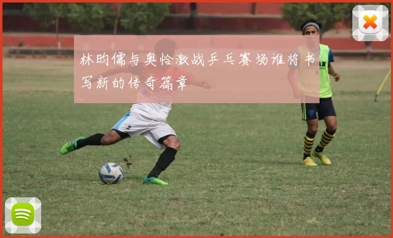 林昀儒与奥恰激战乒乓赛场谁将书写新的传奇篇章