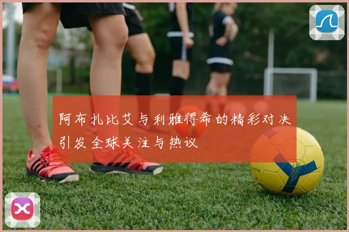 阿布扎比艾与利雅得希的精彩对决引发全球关注与热议