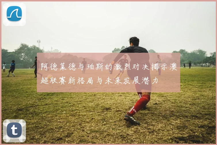 阿德莱德与珀斯的激烈对决揭示澳超联赛新格局与未来发展潜力
