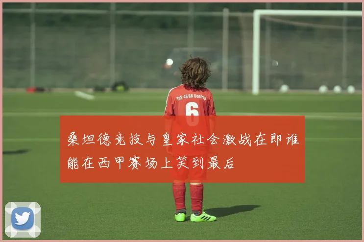 桑坦德竞技与皇家社会激战在即谁能在西甲赛场上笑到最后