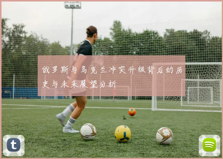 俄罗斯与乌克兰冲突升级背后的历史与未来展望分析