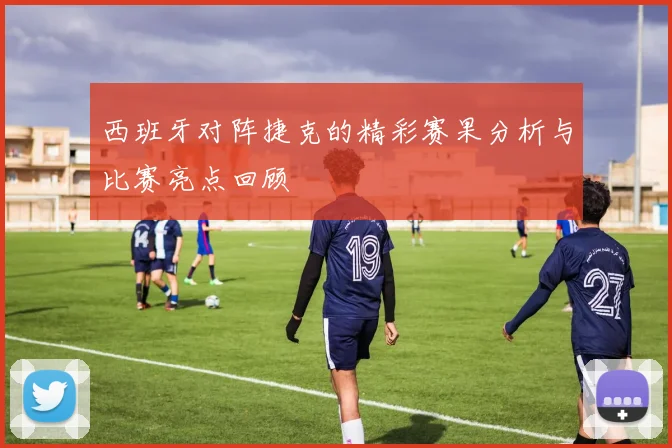 西班牙对阵捷克的精彩赛果分析与比赛亮点回顾