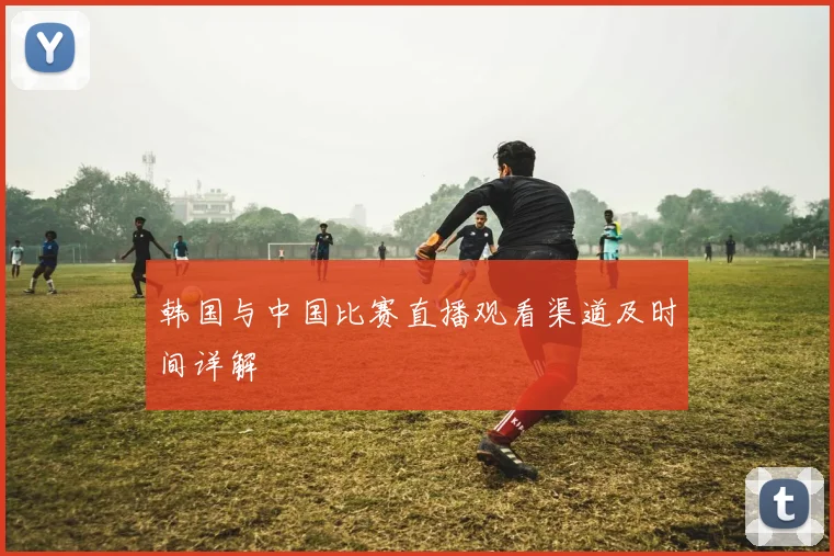 韩国与中国比赛直播观看渠道及时间详解