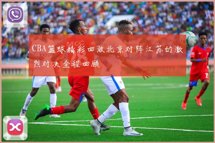 CBA篮球精彩回放北京对阵江苏的激烈对决全程回顾