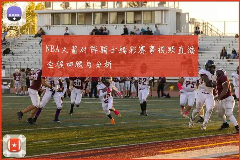 NBA火箭对阵骑士精彩赛事视频直播全程回顾与分析