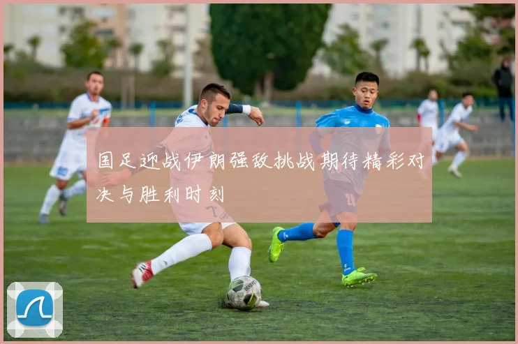 国足迎战伊朗强敌挑战期待精彩对决与胜利时刻