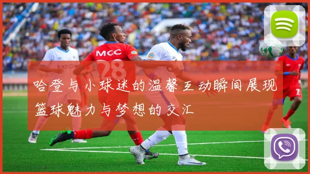 哈登与小球迷的温馨互动瞬间展现篮球魅力与梦想的交汇