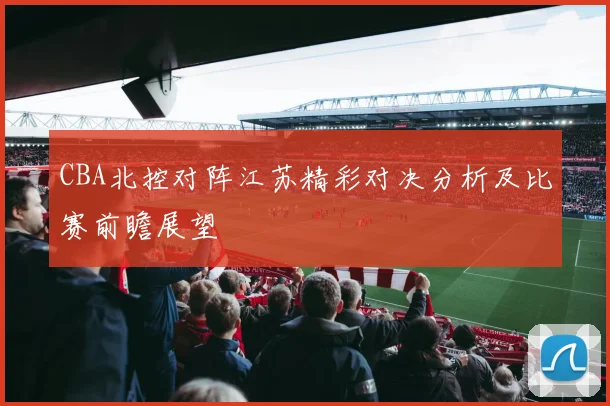 CBA北控对阵江苏精彩对决分析及比赛前瞻展望