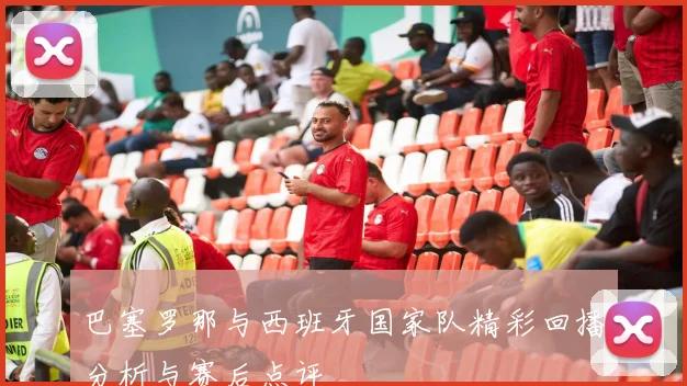 巴塞罗那与西班牙国家队精彩回播分析与赛后点评