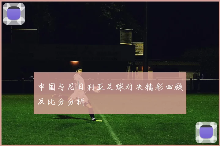 中国与尼日利亚足球对决精彩回顾及比分分析