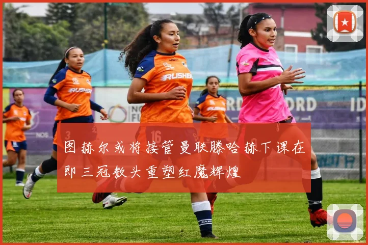 图赫尔或将接管曼联滕哈赫下课在即三冠教头重塑红魔辉煌