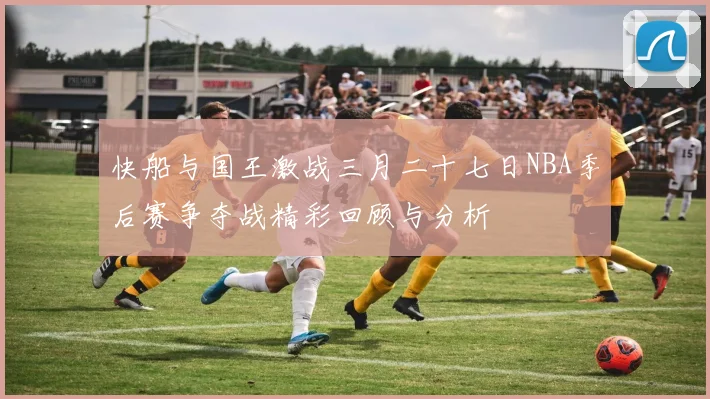 快船与国王激战三月二十七日NBA季后赛争夺战精彩回顾与分析