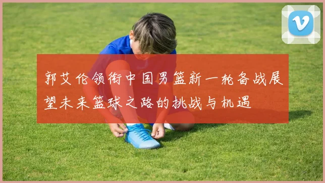 郭艾伦领衔中国男篮新一轮备战展望未来篮球之路的挑战与机遇