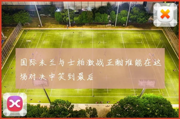 国际米兰与士柏激战正酣谁能在这场对决中笑到最后