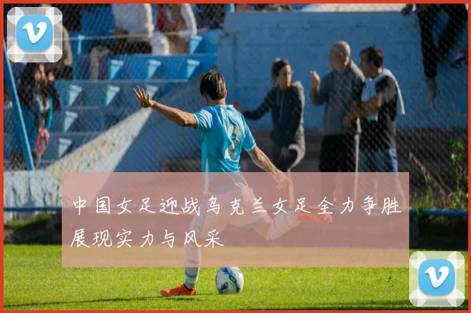 中国女足迎战乌克兰女足全力争胜展现实力与风采
